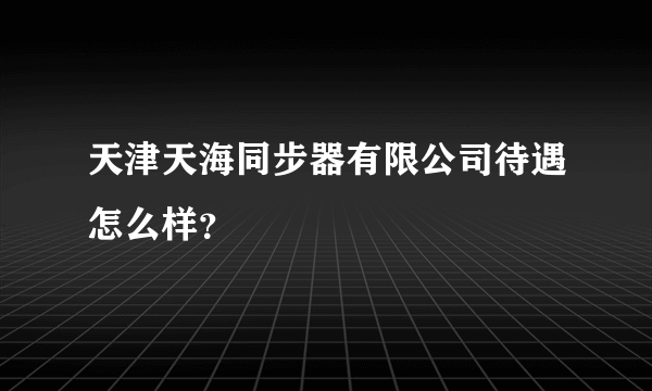 天津天海同步器有限公司待遇怎么样？