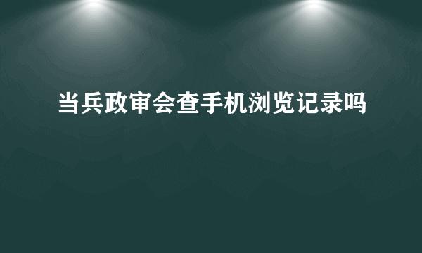 当兵政审会查手机浏览记录吗