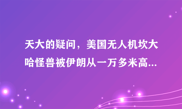 天大的疑问，美国无人机坎大哈怪兽被伊朗从一万多米高空弄下来并接近完好，这是怎么回事