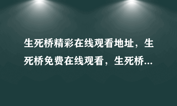 生死桥精彩在线观看地址，生死桥免费在线观看，生死桥精彩剧情