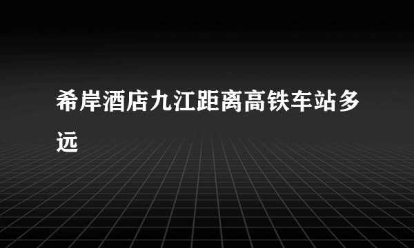 希岸酒店九江距离高铁车站多远