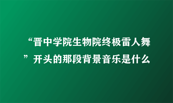 “晋中学院生物院终极雷人舞”开头的那段背景音乐是什么