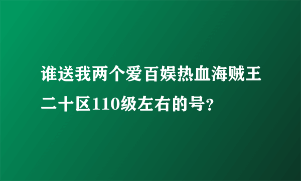 谁送我两个爱百娱热血海贼王二十区110级左右的号？