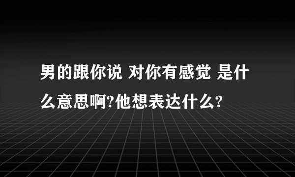 男的跟你说 对你有感觉 是什么意思啊?他想表达什么?