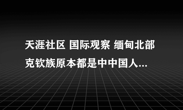 天涯社区 国际观察 缅甸北部克钦族原本都是中中国人！ 17楼 说你们什么好呢，什么都不知道就到这里