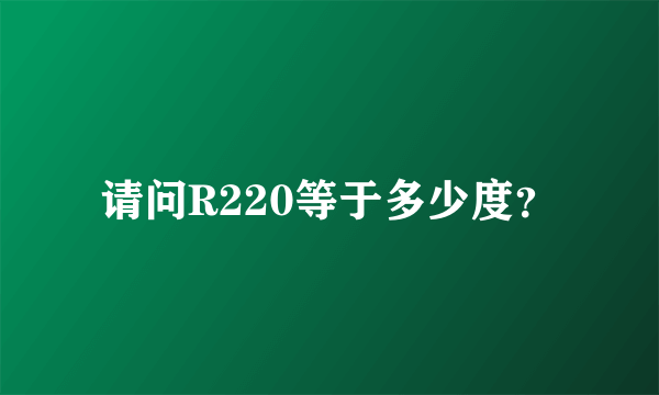 请问R220等于多少度？