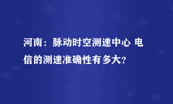 河南：脉动时空测速中心 电信的测速准确性有多大？