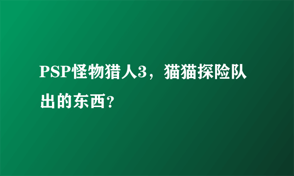 PSP怪物猎人3，猫猫探险队出的东西？