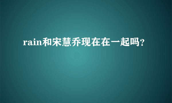 rain和宋慧乔现在在一起吗？