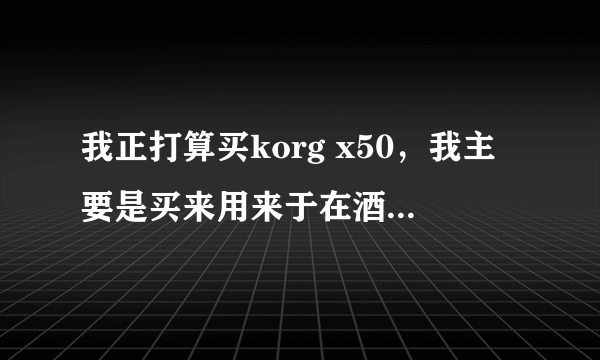 我正打算买korg x50，我主要是买来用来于在酒吧驻场和跑跑外场子，请问合适我用吗这款琴？