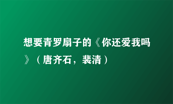 想要青罗扇子的《你还爱我吗》（唐齐石，裴清）