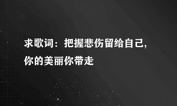 求歌词：把握悲伤留给自己,你的美丽你带走