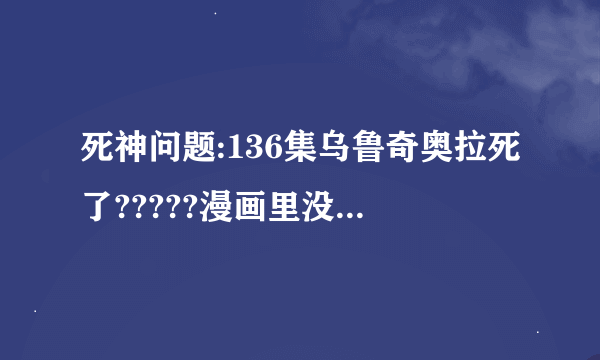 死神问题:136集乌鲁奇奥拉死了?????漫画里没有这集啊,他不是活的好好的吗??