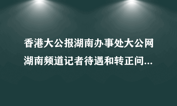 香港大公报湖南办事处大公网湖南频道记者待遇和转正问题。。？？