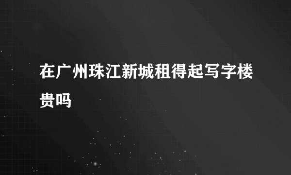 在广州珠江新城租得起写字楼贵吗