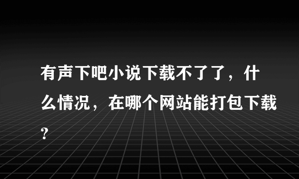 有声下吧小说下载不了了，什么情况，在哪个网站能打包下载？