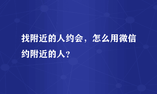 找附近的人约会，怎么用微信约附近的人？