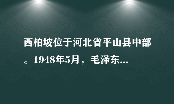 西柏坡位于河北省平山县中部。1948年5月，毛泽东同志率领中共中央、中国人民解放军总部移驻这里，使这个普