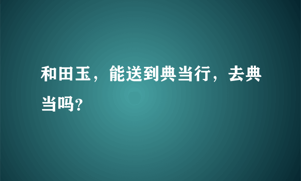 和田玉，能送到典当行，去典当吗？