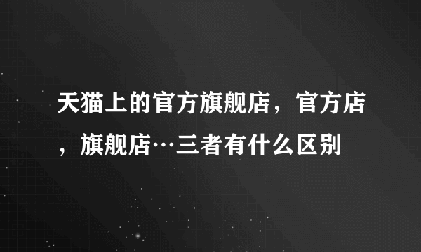 天猫上的官方旗舰店，官方店，旗舰店…三者有什么区别