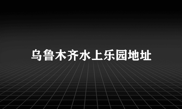 乌鲁木齐水上乐园地址