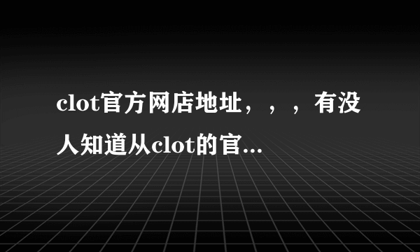 clot官方网店地址，，，有没人知道从clot的官方网址啊 我百度不到啊 ，，