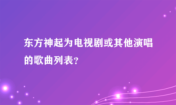 东方神起为电视剧或其他演唱的歌曲列表？