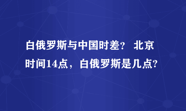 白俄罗斯与中国时差？ 北京时间14点，白俄罗斯是几点?