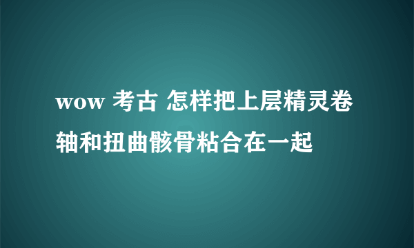 wow 考古 怎样把上层精灵卷轴和扭曲骸骨粘合在一起