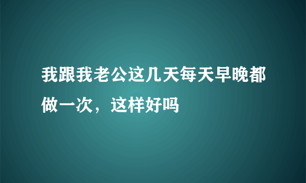 我跟我老公这几天每天早晚都做一次，这样好吗