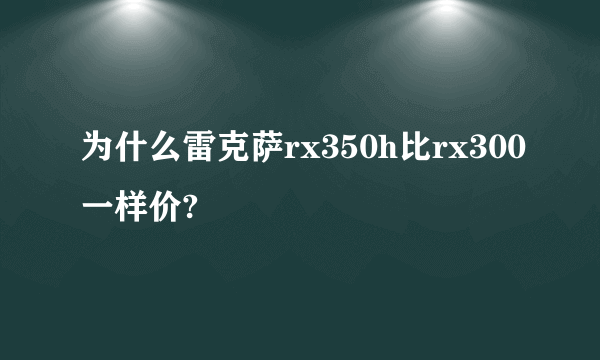 为什么雷克萨rx350h比rx300一样价?