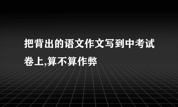 把背出的语文作文写到中考试卷上,算不算作弊