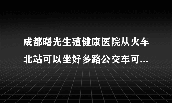 成都曙光生殖健康医院从火车北站可以坐好多路公交车可以到呢？