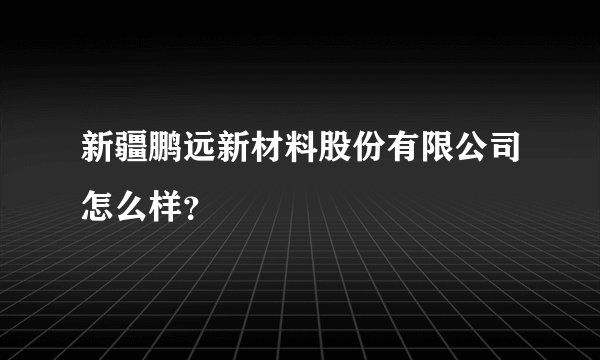 新疆鹏远新材料股份有限公司怎么样？