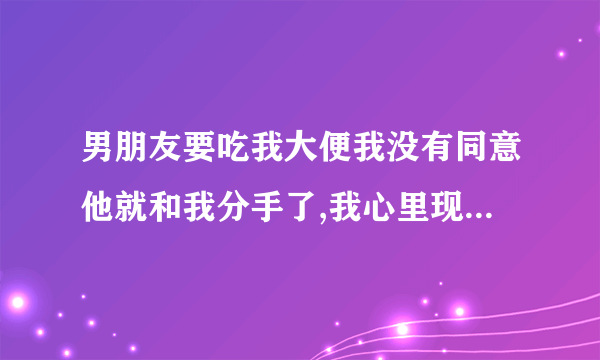 男朋友要吃我大便我没有同意他就和我分手了,我心里现在非常难受、不知道他爱的是我这个人还是大便，真