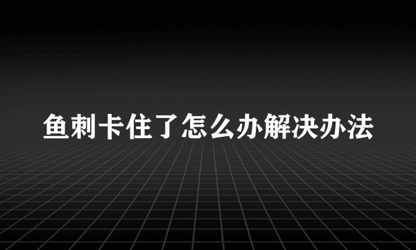 鱼刺卡住了怎么办解决办法