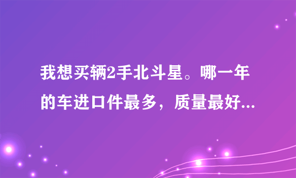 我想买辆2手北斗星。哪一年的车进口件最多，质量最好？车况比较好的大概需要多少米？