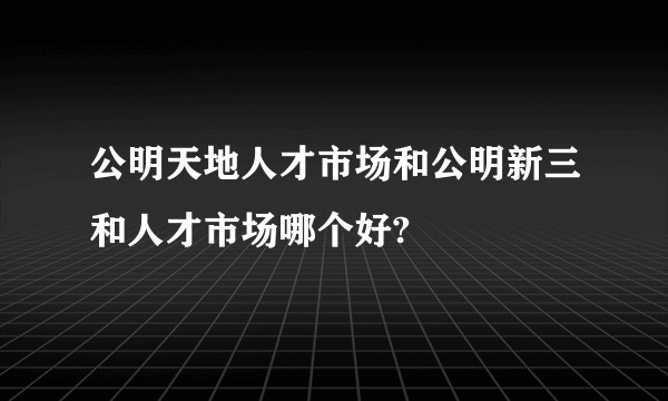 公明天地人才市场和公明新三和人才市场哪个好?