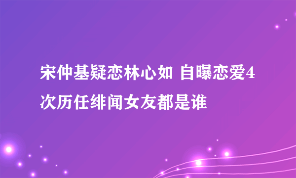 宋仲基疑恋林心如 自曝恋爱4次历任绯闻女友都是谁