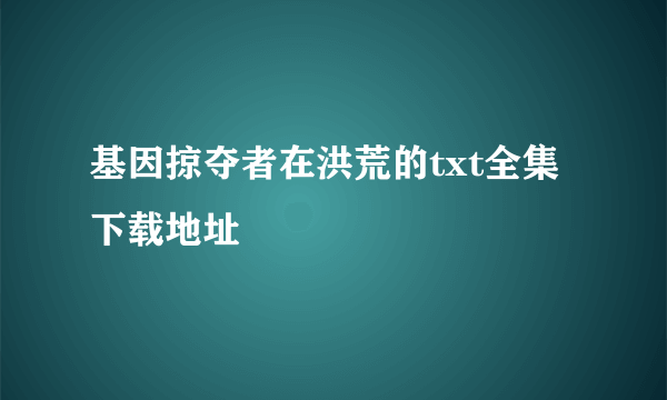 基因掠夺者在洪荒的txt全集下载地址