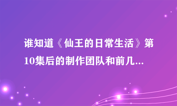 谁知道《仙王的日常生活》第10集后的制作团队和前几集的制作团队还是同一个吗？