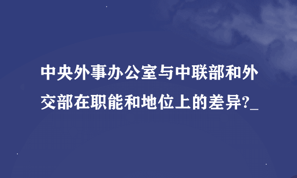 中央外事办公室与中联部和外交部在职能和地位上的差异?_