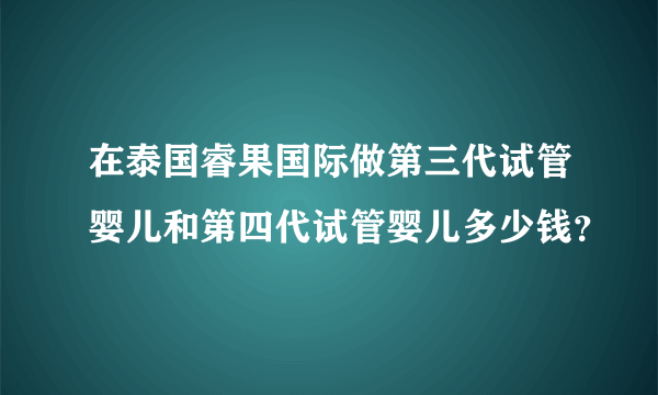 在泰国睿果国际做第三代试管婴儿和第四代试管婴儿多少钱？