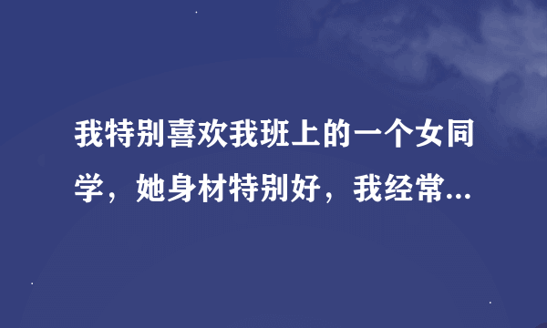 我特别喜欢我班上的一个女同学，她身材特别好，我经常会去弄她，会跟她开一些男女那种事的玩笑，那次我说