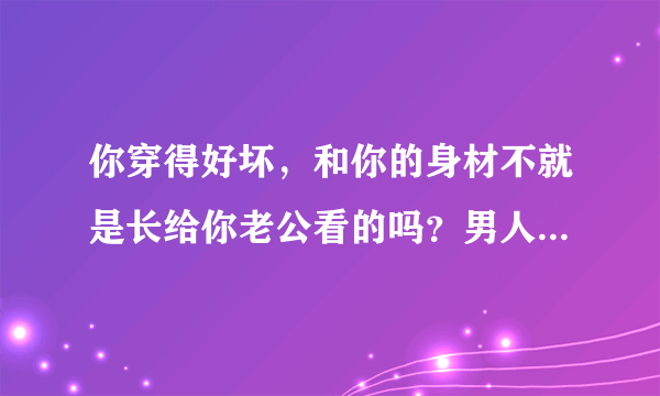 你穿得好坏，和你的身材不就是长给你老公看的吗？男人爱不爱你？