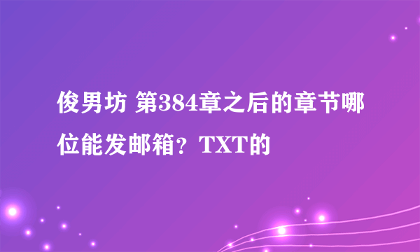 俊男坊 第384章之后的章节哪位能发邮箱？TXT的