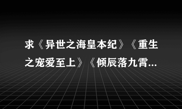 求《异世之海皇本纪》《重生之宠爱至上》《倾辰落九霄 》的完结版全本