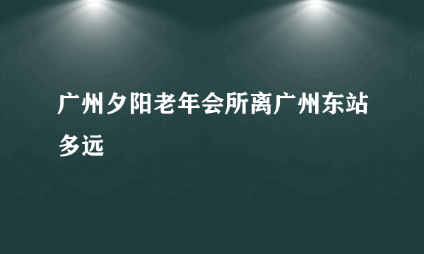 广州夕阳老年会所离广州东站多远