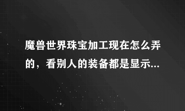 魔兽世界珠宝加工现在怎么弄的，看别人的装备都是显示需要珠宝加工，宝石比在AH买的属性加成要多