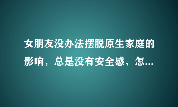 女朋友没办法摆脱原生家庭的影响，总是没有安全感，怎么才能给她安全感？